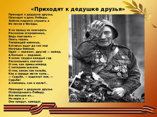 «Приходят к дедушке друзья»   Приходят к дедушке друзья,  Приходят в день Победы.  Люблю подолгу слушать я  Их песни и беседы.   Я не прошу их повторять  Рассказов откровенных,  Ведь повторять —  Опять терять  Товарищей военных,  Которых ищут до сих пор  Награды боевые,  Один — сержант, другой — майор,  А больше — рядовые.  Я знаю: трудно каждый год  Рассказывать сначала  О том, как армия вперед  С потерями шагала.  О том, какая там пальба,  Как в сердце метят пули...  — Судьба, — вздохнут они, —   Судьба!  А помнишь, как в июле?..   Приходят к дедушке друзья  Отпраздновать Победу.  Все меньше их...  Но верю я —   Они придут, приедут.. 