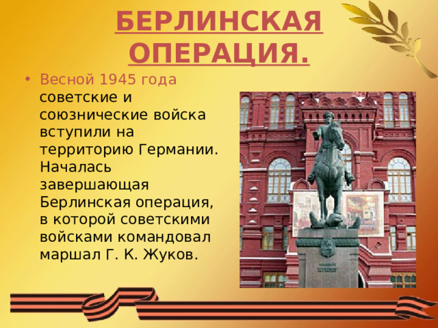 БЕРЛИНСКАЯ ОПЕРАЦИЯ. Весной 1945 года советские и союзнические войска вступили на территорию Германии. Началась завершающая Берлинская операция, в которой советскими войсками командовал маршал Г. К. Жуков. 