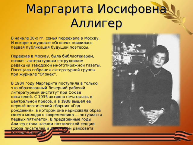Маргарита Иосифовна Аллигер В начале 30-х гг. семья переехала в Москву. И вскоре в журнале «Огонек» появилась первая публикация будущей поэтессы.    Переехав в Москву, была библиотекарем, позже - литературным сотрудником редакции заводской многотиражной газеты. Посещала собрания литературной группы при журнале 