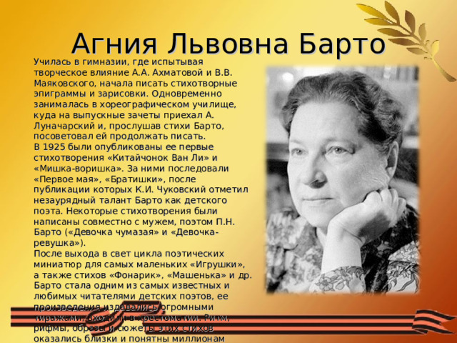 Агния Львовна Барто Училась в гимназии, где испытывая творческое влияние А.А. Ахматовой и В.В. Маяковского, начала писать стихотворные эпиграммы и зарисовки. Одновременно занималась в хореографическом училище, куда на выпускные зачеты приехал А. Луначарский и, прослушав стихи Барто, посоветовал ей продолжать писать. В 1925 были опубликованы ее первые стихотворения «Китайчонок Ван Ли» и «Мишка-воришка». За ними последовали «Первое мая», «Братишки», после публикации которых К.И. Чуковский отметил незаурядный талант Барто как детского поэта. Некоторые стихотворения были написаны совместно с мужем, поэтом П.Н. Барто («Девочка чумазая» и «Девочка-ревушка»). После выхода в свет цикла поэтических миниатюр для самых маленьких «Игрушки», а также стихов «Фонарик», «Машенька» и др. Барто стала одним из самых известных и любимых читателями детских поэтов, ее произведения издавались огромными тиражами, входили в хрестоматии. Ритм, рифмы, образы и сюжеты этих стихов оказались близки и понятны миллионам детей. 
