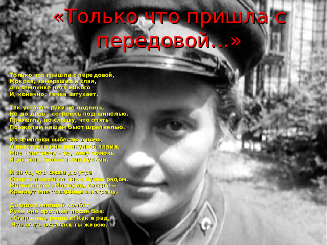 «Только что пришла с передовой…» Только что пришла с передовой, Мокрая, замерзшая и злая, А в землянке нету никого И, конечно, печка затухает.   Так устала – руки не поднять, Не до дров – согреюсь под шинелью. Прилегла, но слышу, что опять По окопам нашим бьют шрапнелью.   Из землянки выбегаю в ночь, А навстречу мне рванулось пламя. Мне навстречу – те, кому помочь Я должна спокойными руками.   И за то, что снова до утра Смерть ползти со мною будет рядом. Мимоходом: «Молодец, сестра!»- Крикнут мне товарищи в награду.   Да еще сияющий комбат Руки мне протянет после боя: - Старшина, родная! Как я рад,  Что опять осталась ты живою. 