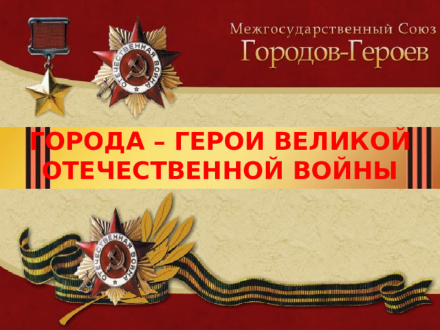 ГОРОДА – ГЕРОИ ВЕЛИКОЙ ОТЕЧЕСТВЕННОЙ ВОЙНЫ 