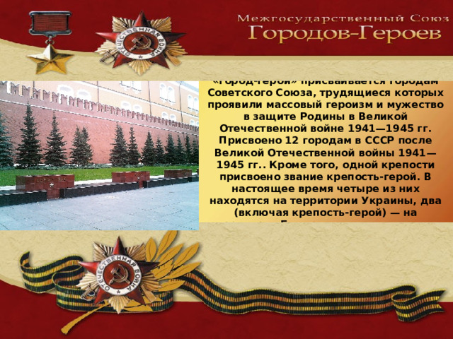 Высшая степень отличия — звание «город-герой» присваивается городам Советского Союза, трудящиеся которых проявили массовый героизм и мужество в защите Родины в Великой Отечественной войне 1941—1945 гг.  Присвоено 12 городам в СССР после Великой Отечественной войны 1941—1945 гг.. Кроме того, одной крепости присвоено звание крепость-герой. В настоящее время четыре из них находятся на территории Украины, два (включая крепость-герой) — на территории Белоруссии, остальные — в России.    