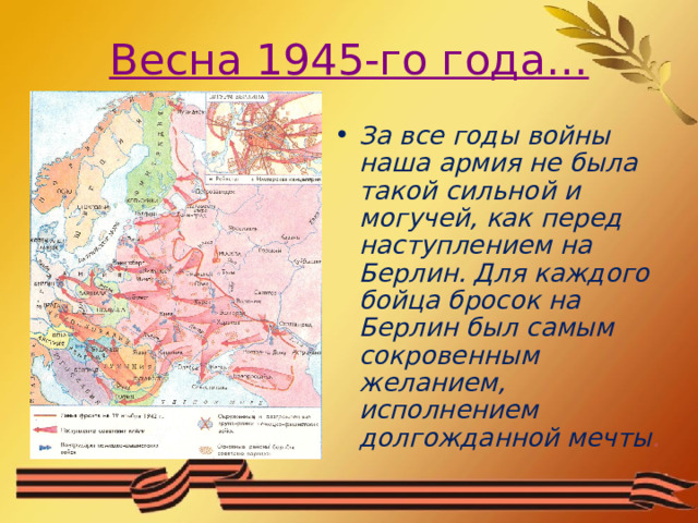 Весна 1945-го года… За все годы войны наша армия не была такой сильной и могучей, как перед наступлением на Берлин. Для каждого бойца бросок на Берлин был самым сокровенным желанием, исполнением долгожданной мечты . 