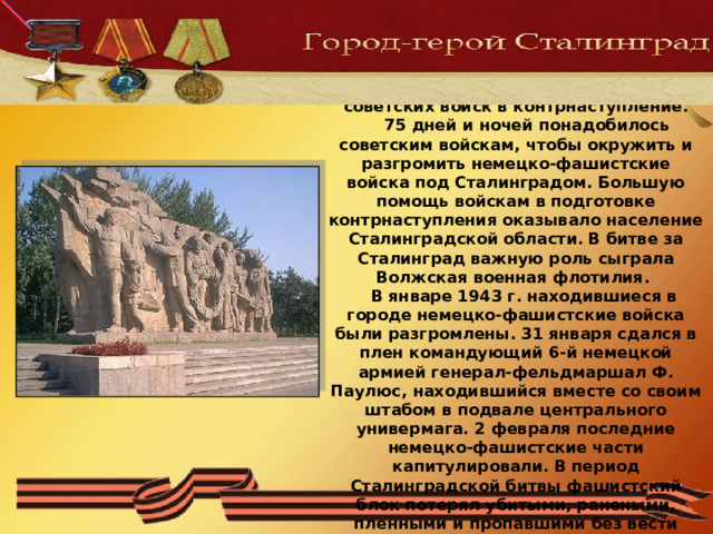 К 19 ноября 1942 г. сложились благоприятные условия для перехода советских войск в контрнаступление.  75 дней и ночей понадобилось советским войскам, чтобы окружить и разгромить немецко-фашистские войска под Сталинградом. Большую помощь войскам в подготовке контрнаступления оказывало население Сталинградской области. В битве за Сталинград важную роль сыграла Волжская военная флотилия.  В январе 1943 г. находившиеся в городе немецко-фашистские войска были разгромлены. 31 января сдался в плен командующий 6-й немецкой армией генерал-фельдмаршал Ф. Паулюс, находившийся вместе со своим штабом в подвале центрального универмага. 2 февраля последние немецко-фашистские части капитулировали. В период Сталинградской битвы фашистский блок потерял убитыми, ранеными, пленными и пропавшими без вести около 1,5 миллиона солдат и офицеров. 