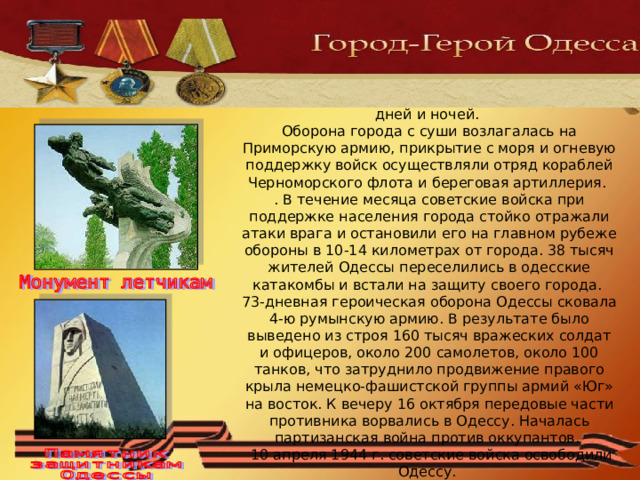 5 августа 1941 г. началась героическая оборона Одессы, которая продолжалась в течение 73 дней и ночей.  Оборона города с суши возлагалась на Приморскую армию, прикрытие с моря и огневую поддержку войск осуществляли отряд кораблей Черноморского флота и береговая артиллерия.  . В течение месяца советские войска при поддержке населения города стойко отражали атаки врага и остановили его на главном рубеже обороны в 10-14 километрах от города. 38 тысяч жителей Одессы переселились в одесские катакомбы и встали на защиту своего города.  73-дневная героическая оборона Одессы сковала 4-ю румынскую армию. В результате было выведено из строя 160 тысяч вражеских солдат и офицеров, около 200 самолетов, около 100 танков, что затруднило продвижение правого крыла немецко-фашистской группы армий «Юг» на восток. К вечеру 16 октября передовые части противника ворвались в Одессу. Началась партизанская война против оккупантов.  10 апреля 1944 г. советские войска освободили Одессу. 