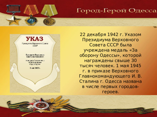 22 декабря 1942 г. Указом Президиума Верховного Совета СССР была учреждена медаль «За оборону Одессы», которой награждены свыше 30 тысяч человек. 1 мая 1945 г. в приказе Верховного Главнокомандующего И. В. Сталина г. Одесса названа в числе первых городов-героев. 