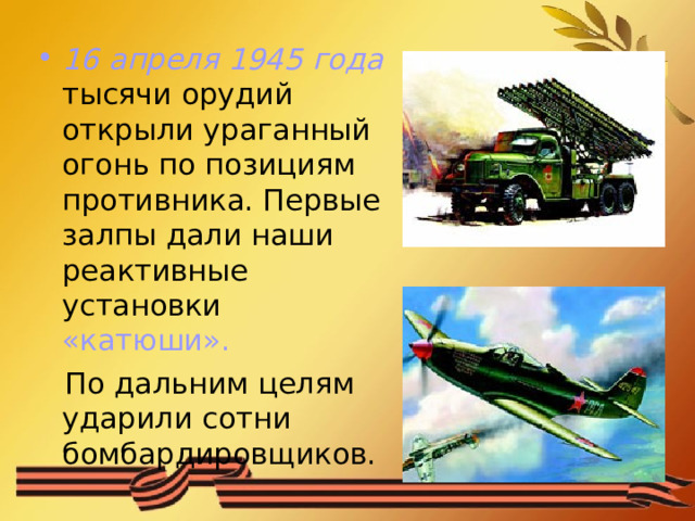 16 апреля 1945 года тысячи орудий открыли ураганный огонь по позициям противника. Первые залпы дали наши реактивные установки «катюши».   По дальним целям ударили сотни бомбардировщиков. 