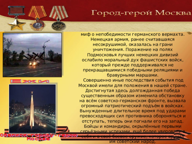 Под мощными ударами трёх фронтов Западного направления рассыпался в прах миф о непобедимости германского вермахта. Немецкая армия, ранее считавшаяся несокрушимой, оказалась на грани уничтожения. Поражение на полях Подмосковья лучших немецких дивизий ослабило моральный дух фашистских войск, который прежде поддерживался не прекращавшимися победными реляциями и бравурными маршами.  Совершенно иные последствия события под Москвой имели для положения в нашей стране. Достигнутая здесь долгожданная победа существенным образом изменила обстановку на всём советско-германском фронте, вызвала огромный патриотический подъём в войсках. Вынужденные длительное время под ударами превосходящих сил противника обороняться и отступать, теперь они погнали его на запад. Бойцы и командиры, окрылённые первыми серьёзными успехами, ещё более уверовали в себя и в своё боевое оружие, которое вручил им советский народ. 