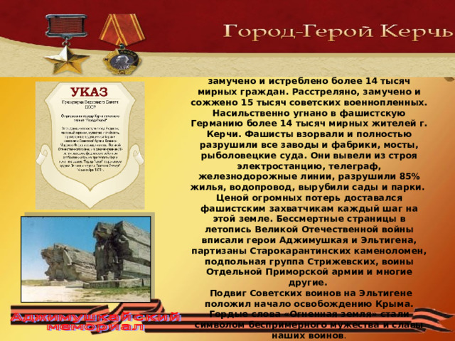 320 военных дней и ночей Керчь была фронтовым городом. Дважды советские воины ценою своих жизней освобождали город. За два года оккупации в Керчи замучено и истреблено более 14 тысяч мирных граждан. Расстреляно, замучено и сожжено 15 тысяч советских военнопленных. Насильственно угнано в фашистскую Германию более 14 тысяч мирных жителей г. Керчи. Фашисты взорвали и полностью разрушили все заводы и фабрики, мосты, рыболовецкие суда. Они вывели из строя электростанцию, телеграф, железнодорожные линии, разрушили 85% жилья, водопровод, вырубили сады и парки.  Ценой огромных потерь доставался фашистским захватчикам каждый шаг на этой земле. Бессмертные страницы в летопись Великой Отечественной войны вписали герои Аджимушкая и Эльтигена, партизаны Старокарантинских каменоломен, подпольная группа Стрижевских, воины Отдельной Приморской армии и многие другие.  Подвиг Советских воинов на Эльтигене положил начало освобождению Крыма. Гордые слова «Огненная земля» стали символом беспримерного мужества и славы наших воинов . 
