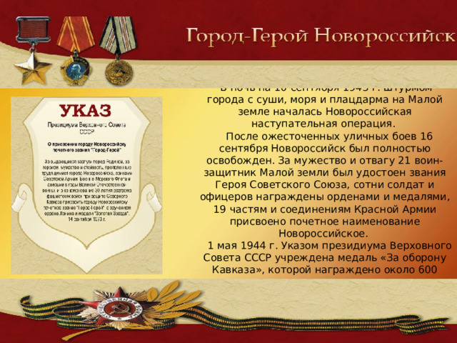  В ночь на 10 сентября 1943 г. штурмом города с суши, моря и плацдарма на Малой земле началась Новороссийская наступательная операция.  После ожесточенных уличных боев 16 сентября Новороссийск был полностью освобожден. За мужество и отвагу 21 воин-защитник Малой земли был удостоен звания Героя Советского Союза, сотни солдат и офицеров награждены орденами и медалями, 19 частям и соединениям Красной Армии присвоено почетное наименование Новороссийское.  1 мая 1944 г. Указом президиума Верховного Совета СССР учреждена медаль «За оборону Кавказа», которой награждено около 600 тысяч человек. 