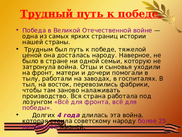 Трудный путь к победе. Победа в Великой Отечественной войне — одна из самых ярких страниц истории нашей страны.  Трудным был путь к победе, тяжелой ценой она досталась народу. Наверное, не было в стране ни одной семьи, которую не затронула война. Отцы и сыновья уходили на фронт, матери и дочери помогали в тылу, работали на заводах, в госпиталях. В тыл, на восток, перевозились фабрики, чтобы там заново налаживать производство. Вся страна работала под лозунгом «Всё для фронта, всё для победы».  Долгих 4 года длилась эта война, которая стоила советскому народу более 25 миллионов жизней. 