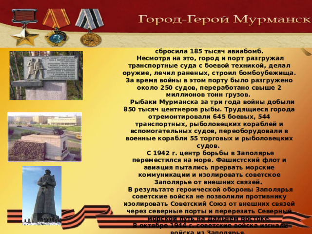 С первых дней войны Мурманск стал фронтовым городом и портом. Фашистская авиация произвела на город 792 налета, сбросила 185 тысяч авиабомб.  Несмотря на это, город и порт разгружал транспортные суда с боевой техникой, делал оружие, лечил раненых, строил бомбоубежища. За время войны в этом порту было разгружено около 250 судов, переработано свыше 2 миллионов тонн грузов.  Рыбаки Мурманска за три года войны добыли 850 тысяч центнеров рыбы. Трудящиеся города отремонтировали 645 боевых, 544 транспортных, рыболовецких кораблей и вспомогательных судов, переоборудовали в военные корабли 55 торговых и рыболовецких судов.  С 1942 г. центр борьбы в Заполярье переместился на море. Фашистский флот и авиация пытались прервать морские коммуникации и изолировать советское Заполярье от внешних связей.  В результате героической обороны Заполярья советские войска не позволили противнику изолировать Советский Союз от внешних связей через северные порты и перерезать Северный морской путь на Дальнем Востоке.  В октябре 1944 г. советские войска изгнали войска из Заполярья.   