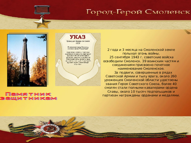 2 года и 3 месяца на Смоленской земле полыхал огонь войны.  25 сентября 1943 г. советские войска освободили Смоленск. 39 воинским частям и соединениям присвоено почетное наименование Смоленское.  За подвиги, совершенные в рядах Советской Армии и тылу врага, около 260 уроженцев Смоленской области удостоены звания Героя Советского Союза, более 40 смолян стали полными кавалерами ордена Славы, около 10 тысяч подпольщиков и партизан награждены орденами и медалями. 