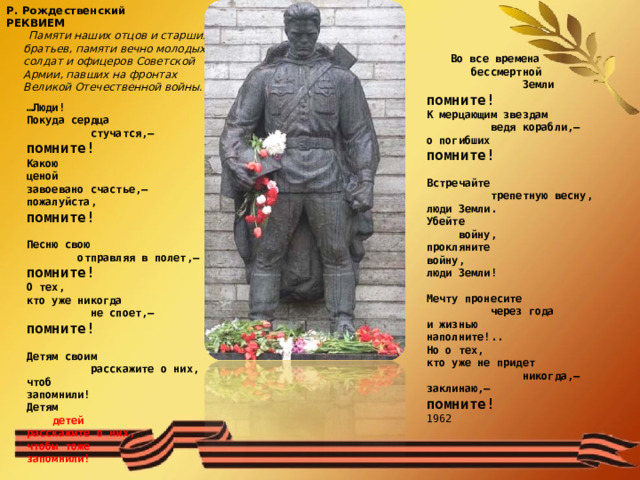  Р. Рождественский  РЕКВИЕМ   Памяти наших отцов и старших  братьев, памяти вечно молодых  солдат и офицеров Советской  Армии, павших на фронтах  Великой Отечественной войны.    Во все времена  бессмертной  Земли помните! К мерцающим звездам  ведя корабли,— о погибших помните!   Встречайте  трепетную весну, люди Земли. Убейте  войну, прокляните войну, люди Земли!   Мечту пронесите  через года и жизнью наполните!.. Но о тех, кто уже не придет  никогда,— заклинаю,— помните! 1962   … Люди! Покуда сердца  стучатся,— помните! Какою ценой завоевано счастье,— пожалуйста, помните!   Песню свою  отправляя в полет,— помните! О тех, кто уже никогда  не споет,— помните!   Детям своим  расскажите о них, чтоб запомнили! Детям  детей расскажите о них, чтобы тоже запомнили! 
