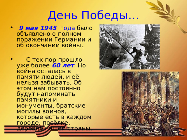 День Победы…  9 мая 1945  года было объявлено о полном поражении Германии и об окончании войны.  С тех пор прошло уже более 60 лет . Но война осталась в памяти людей, и её нельзя забывать. Об этом нам постоянно будут напоминать памятники и монументы, братские могилы воинов, которые есть в каждом городе, посёлке, деревне нашей страны. 