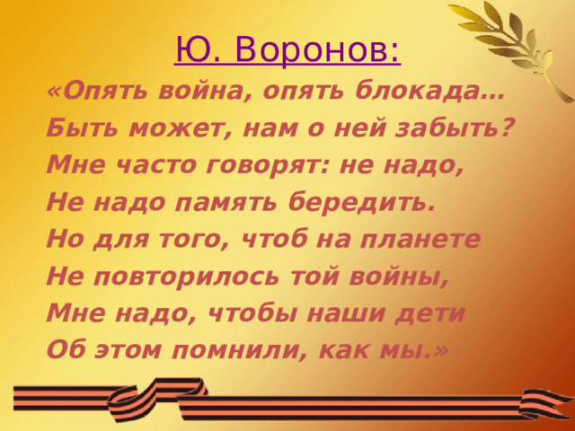 Ю. Воронов: «Опять война, опять блокада… Быть может, нам о ней забыть? Мне часто говорят: не надо, Не надо память бередить. Но для того, чтоб на планете Не повторилось той войны, Мне надо, чтобы наши дети Об этом помнили, как мы.» 
