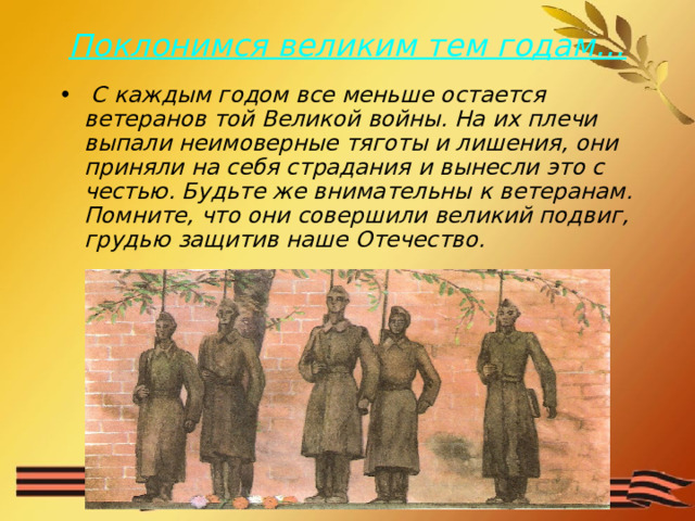 Поклонимся великим тем годам…  С каждым годом все меньше остается ветеранов той Великой войны. На их плечи выпали неимоверные тяготы и лишения, они приняли на себя страдания и вынесли это с честью. Будьте же внимательны к ветеранам. Помните, что они совершили великий подвиг, грудью защитив наше Отечество. 