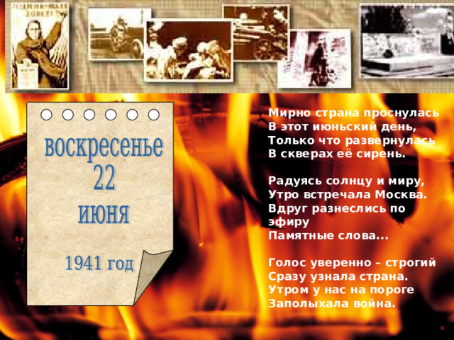 Мирно страна проснулась В этот июньский день, Только что развернулась В скверах её сирень.  Радуясь солнцу и миру, Утро встречала Москва. Вдруг разнеслись по эфиру Памятные слова...  Голос уверенно – строгий Сразу узнала страна. Утром у нас на пороге Заполыхала война. 
