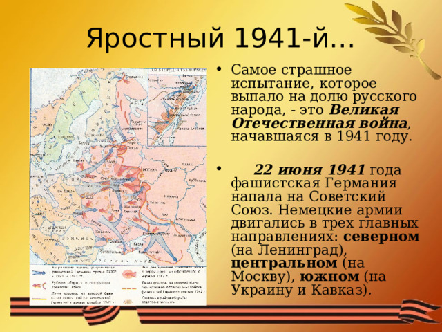 Яростный 1941-й… Самое страшное испытание, которое выпало на долю русского народа, - это Великая Отечественная война , начавшаяся в 1941 году.  22 июня 1941 года фашистская Германия напала на Советский Союз. Немецкие армии двигались в трех главных направлениях: северном (на Ленинград), центральном (на Москву), южном (на Украину и Кавказ). 