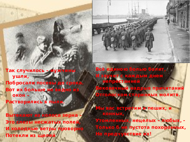   Всё единою болью болит, И звучит с каждым днем непрестанней Вековечный надрыв причитаний Отголоском старинных молитв.  Мы вас встретим и пеших, и конных, Утомленных, нецелых – любых, - Только б не пустота похоронных, Не предчувствие их!   Так случилось – мужчины ушли, Побросали посевы до срока. Вот их больше не видно из окон – Растворились в пыли.  Вытекают из колоса зерна – Это слезы несжатых полей, И холодные ветры проворно Потекли из щелей 