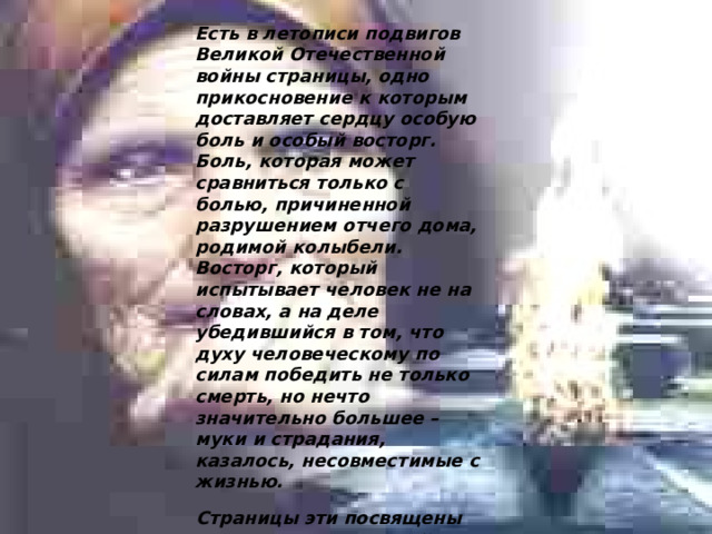Есть в летописи подвигов Великой Отечественной войны страницы, одно прикосновение к которым доставляет сердцу особую боль и особый восторг. Боль, которая может сравниться только с болью, причиненной разрушением отчего дома, родимой колыбели. Восторг, который испытывает человек не на словах, а на деле убедившийся в том, что духу человеческому по силам победить не только смерть, но нечто значительно большее – муки и страдания, казалось, несовместимые с жизнью. Страницы эти посвящены женщине на войне. 