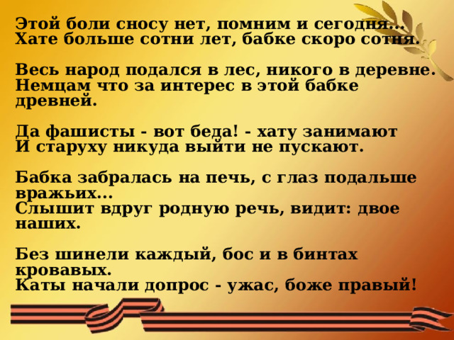 Этой боли сносу нет, помним и сегодня... Хате больше сотни лет, бабке скоро сотня.  Весь народ подался в лес, никого в деревне. Немцам что за интерес в этой бабке древней.   Да фашисты - вот беда! - хату занимают И старуху никуда выйти не пускают.  Бабка забралась на печь, с глаз подальше вражьих... Слышит вдруг родную речь, видит: двое наших.  Без шинели каждый, бос и в бинтах кровавых. Каты начали допрос - ужас, боже правый!   