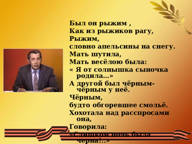 Был он рыжим , Как из рыжиков рагу, Рыжим, словно апельсины на снегу. Мать шутила, Мать весёлою была: « Я от солнышка сыночка родила…» А другой был чёрным-чёрным у неё. Чёрным, будто обгоревшее смольё. Хохотала над расспросами она, Говорила: «Слишком ночь была черна!..»  