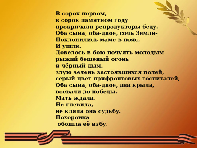  В сорок первом, в сорок памятном году прокричали репродукторы беду. Оба сына, оба-двое, соль Земли- Поклонились маме в пояс, И ушли. Довелось в бою почуять молодым рыжий бешеный огонь и чёрный дым, злую зелень застоявшихся полей, серый цвет прифронтовых госпиталей, Оба сына, оба-двое, два крыла, воевали до победы. Мать ждала. Не гневила, не кляла она судьбу. Похоронка  обошла её избу.  