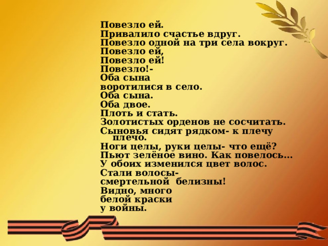  Повезло ей. Привалило счастье вдруг. Повезло одной на три села вокруг. Повезло ей, Повезло ей! Повезло!- Оба сына воротилися в село. Оба сына. Оба двое. Плоть и стать. Золотистых орденов не сосчитать. Сыновья сидят рядком- к плечу плечо. Ноги целы, руки целы- что ещё? Пьют зелёное вино. Как повелось… У обоих изменился цвет волос. Стали волосы- смертельной белизны! Видно, много белой краски у войны. 