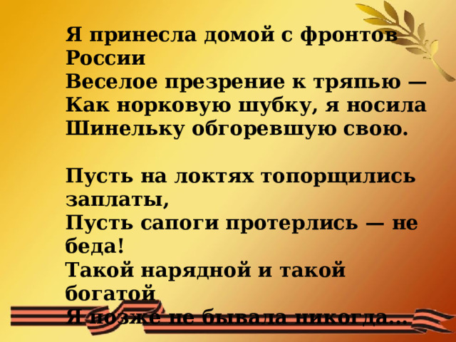  Я принесла домой с фронтов России  Веселое презрение к тряпью —  Как норковую шубку, я носила  Шинельку обгоревшую свою.     Пусть на локтях топорщились заплаты,  Пусть сапоги протерлись — не беда!  Такой нарядной и такой богатой  Я позже не бывала никогда...   