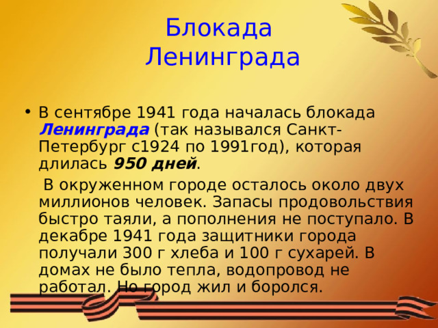 Блокада  Ленинграда В сентябре 1941 года началась блокада Ленинграда  (так назывался Санкт-Петербург с1924 по 1991год), которая длилась 950 дней .  В окруженном городе осталось около двух миллионов человек. Запасы продовольствия быстро таяли, а пополнения не поступало. В декабре 1941 года защитники города получали 300 г хлеба и 100 г сухарей. В домах не было тепла, водопровод не работал. Но город жил и боролся. 