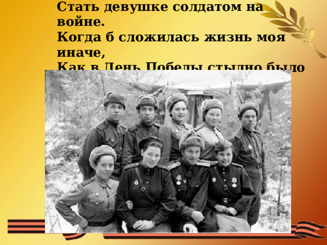 Нет, это не заслуга, а удача  Стать девушке солдатом на войне.  Когда б сложилась жизнь моя иначе,  Как в День Победы стыдно было б мне!   