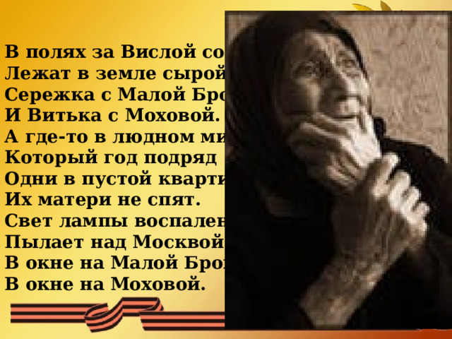  В полях за Вислой сонной  Лежат в земле сырой  Сережка с Малой Бронной  И Витька с Моховой.  А где-то в людном мире  Который год подряд  Одни в пустой квартире  Их матери не спят.  Свет лампы воспаленной  Пылает над Москвой  В окне на Малой Бронной,  В окне на Моховой.   