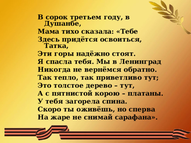 В сорок третьем году, в Душанбе, Мама тихо сказала: «Тебе Здесь придётся освоиться, Татка, Эти горы надёжно стоят. Я спасла тебя. Мы в Ленинград Никогда не вернёмся обратно. Так тепло, так приветливо тут; Это толстое дерево – тут, А с пятнистой корою – платаны. У тебя загорела спина. Скоро ты оживёшь, но сперва На жаре не снимай сарафана».  