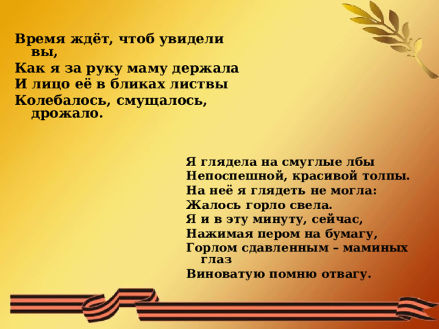 Время ждёт, чтоб увидели вы, Как я за руку маму держала И лицо её в бликах листвы Колебалось, смущалось, дрожало.   Я глядела на смуглые лбы Непоспешной, красивой толпы. На неё я глядеть не могла: Жалось горло свела. Я и в эту минуту, сейчас, Нажимая пером на бумагу, Горлом сдавленным – маминых глаз Виноватую помню отвагу.  