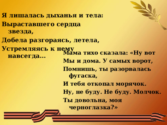 Я лишалась дыханья и тела: Выраставшего сердца звезда, Добела разгораясь, летела, Устремляясь к нему навсегда…    Мама тихо сказала: «Ну вот Мы и дома. У самых ворот, Помнишь, ты разорвалась фугаска, И тебя откопал морячок. Ну, не буду. Не буду. Молчок. Ты довольна, моя черноглазка ?»  