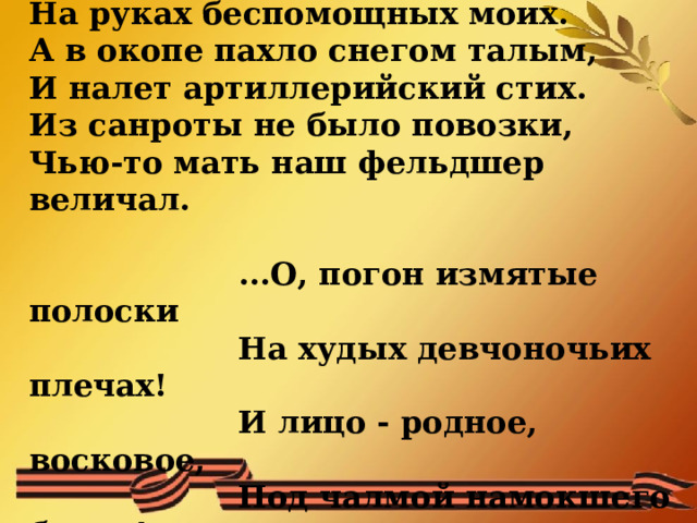  Машенька, связистка, умирала  На руках беспомощных моих.  А в окопе пахло снегом талым,  И налет артиллерийский стих.  Из санроты не было повозки,  Чью-то мать наш фельдшер величал.      ...О, погон измятые полоски     На худых девчоночьих плечах!     И лицо - родное, восковое,     Под чалмой намокшего бинта!..    
