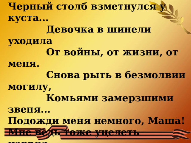 Прошипел снаряд над головою,  Черный столб взметнулся у куста...    Девочка в шинели уходила    От войны, от жизни, от меня.    Снова рыть в безмолвии могилу,    Комьями замерзшими звеня...  Подожди меня немного, Маша!  Мне ведь тоже уцелеть навряд...   