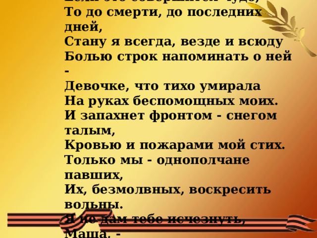 Поклялась тогда я дружбой нашей:  Если только возвращусь назад,  Если это совершится чудо,  То до смерти, до последних дней,  Стану я всегда, везде и всюду  Болью строк напоминать о ней -  Девочке, что тихо умирала  На руках беспомощных моих.  И запахнет фронтом - снегом талым,  Кровью и пожарами мой стих.  Только мы - однополчане павших,  Их, безмолвных, воскресить вольны.  Я не дам тебе исчезнуть, Маша, -  Песней возвратишься ты с войны!   
