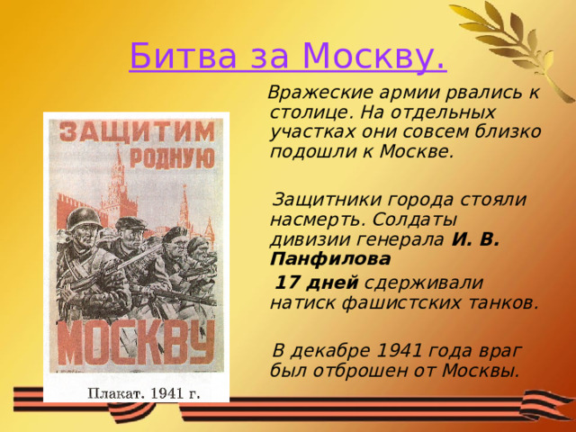 Битва за Москву.  Вражеские армии рвались к столице. На отдельных участках они совсем близко подошли к Москве.   Защитники города стояли насмерть. Солдаты дивизии генерала И. В. Панфилова   17 дней сдерживали натиск фашистских танков.   В декабре 1941 года враг был отброшен от Москвы. 