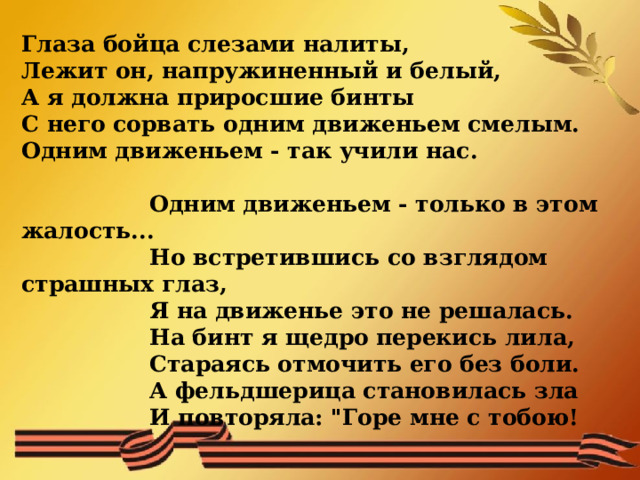 Глаза бойца слезами налиты,  Лежит он, напружиненный и белый,  А я должна приросшие бинты  С него сорвать одним движеньем смелым.  Одним движеньем - так учили нас.     Одним движеньем - только в этом жалость...    Но встретившись со взглядом страшных глаз,    Я на движенье это не решалась.    На бинт я щедро перекись лила,    Стараясь отмочить его без боли.    А фельдшерица становилась зла    И повторяла: 