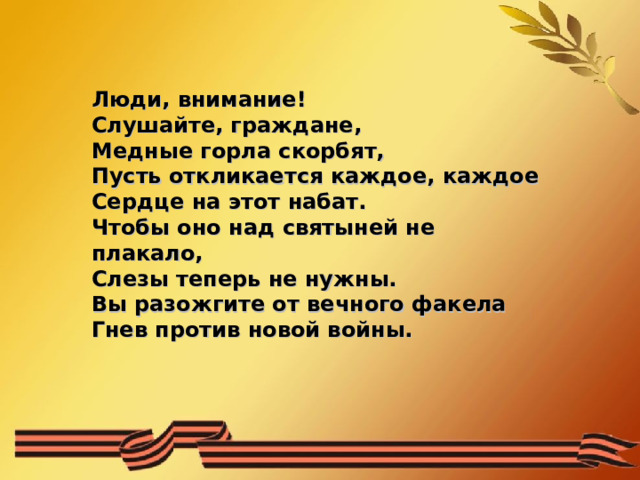 Люди, внимание!  Слушайте, граждане,  Медные горла скорбят,  Пусть откликается каждое, каждое  Сердце на этот набат.  Чтобы оно над святыней не плакало,  Слезы теперь не нужны.  Вы разожгите от вечного факела  Гнев против новой войны. 