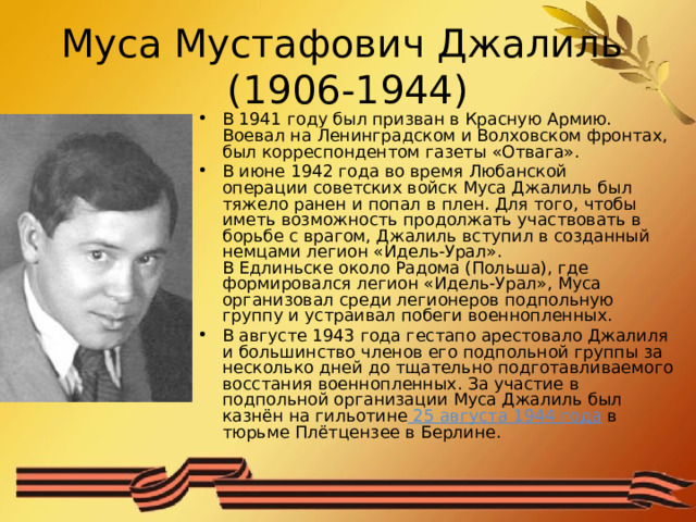 Муса Мустафович Джалиль  (1906-1944) В 1941 году был призван в Красную Армию. Воевал на Ленинградском и Волховском фронтах, был корреспондентом газеты «Отвага». В июне 1942 года во время Любанской операции советских войск Муса Джалиль был тяжело ранен и попал в плен. Для того, чтобы иметь возможность продолжать участвовать в борьбе с врагом, Джалиль вступил в созданный немцами легион «Идель-Урал». В Едлиньске около Радома (Польша), где формировался легион «Идель-Урал», Муса организовал среди легионеров подпольную группу и устраивал побеги военнопленных. В августе 1943 года гестапо арестовало Джалиля и большинство членов его подпольной группы за несколько дней до тщательно подготавливаемого восстания военнопленных. За участие в подпольной организации Муса Джалиль был казнён на гильотине  25 августа 1944 года  в тюрьме Плётцензее в Берлине.  