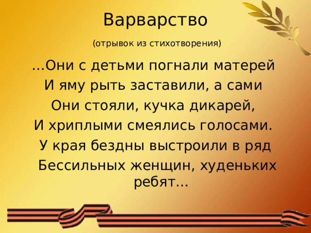 Варварство   (отрывок из стихотворения) … Они с детьми погнали матерей И яму рыть заставили, а сами Они стояли, кучка дикарей, И хриплыми смеялись голосами. У края бездны выстроили в ряд  Бессильных женщин, худеньких ребят… 
