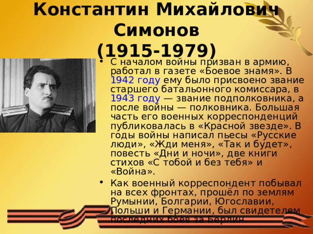 Константин Михайлович Симонов  (1915-1979) С началом войны призван в армию, работал в газете «Боевое знамя». В  1942 году  ему было присвоено звание старшего батальонного комиссара, в  1943 году  — звание подполковника, а после войны — полковника. Большая часть его военных корреспонденций публиковалась в «Красной звезде». В годы войны написал пьесы «Русские люди», «Жди меня», «Так и будет», повесть «Дни и ночи», две книги стихов «С тобой и без тебя» и «Война». Как военный корреспондент побывал на всех фронтах, прошёл по землям Румынии, Болгарии, Югославии, Польши и Германии, был свидетелем последних боёв за Берлин.  