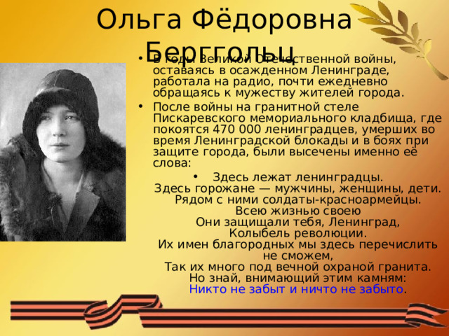 Ольга Фёдоровна Берггольц В годы Великой Отечественной войны, оставаясь в осажденном Ленинграде, работала на радио, почти ежедневно обращаясь к мужеству жителей города. После войны на гранитной стеле Пискаревского мемориального кладбища, где покоятся 470 000 ленинградцев, умерших во время Ленинградской блокады и в боях при защите города, были высечены именно её слова: Здесь лежат ленинградцы.  Здесь горожане — мужчины, женщины, дети.  Рядом с ними солдаты-красноармейцы.  Всею жизнью своею  Они защищали тебя, Ленинград,  Колыбель революции.  Их имен благородных мы здесь перечислить не сможем,  Так их много под вечной охраной гранита.  Но знай, внимающий этим камням:  Никто не забыт и ничто не забыто .  