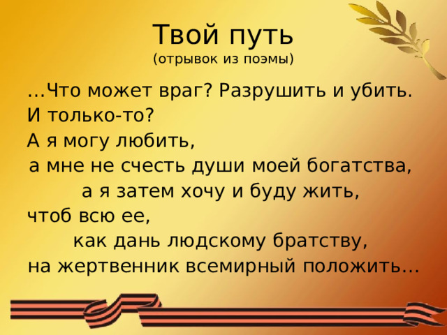 Твой путь  (отрывок из поэмы) … Что может враг? Разрушить и убить. И только-то? А я могу любить, а мне не счесть души моей богатства, а я затем хочу и буду жить, чтоб всю ее, как дань людскому братству, на жертвенник всемирный положить… 