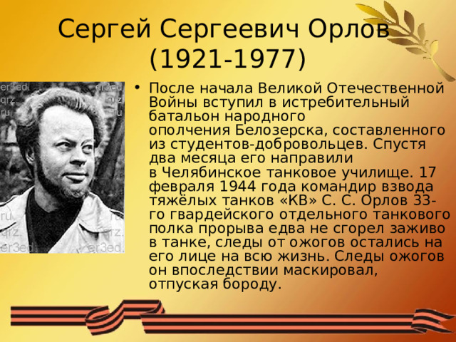 Сергей Сергеевич Орлов  (1921-1977) После начала Великой Отечественной Войны вступил в истребительный батальон народного ополчения Белозерска, составленного из студентов-добровольцев. Спустя два месяца его направили в Челябинское танковое училище. 17 февраля 1944 года командир взвода тяжёлых танков «КВ» С. С. Орлов 33-го гвардейского отдельного танкового полка прорыва едва не сгорел заживо в танке, следы от ожогов остались на его лице на всю жизнь. Следы ожогов он впоследствии маскировал, отпуская бороду. 