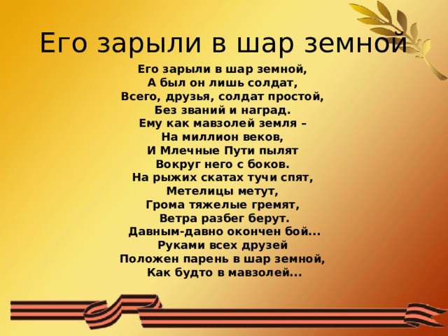 Его зарыли в шар земной Его зарыли в шар земной, А был он лишь солдат, Всего, друзья, солдат простой, Без званий и наград. Ему как мавзолей земля – На миллион веков, И Млечные Пути пылят Вокруг него с боков. На рыжих скатах тучи спят, Метелицы метут, Грома тяжелые гремят, Ветра разбег берут.  Давным-давно окончен бой... Руками всех друзей Положен парень в шар земной, Как будто в мавзолей... 